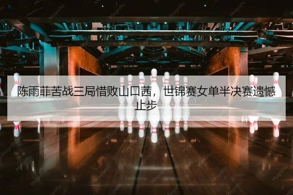 陈雨菲苦战三局惜败山口茜，世锦赛女单半决赛遗憾止步